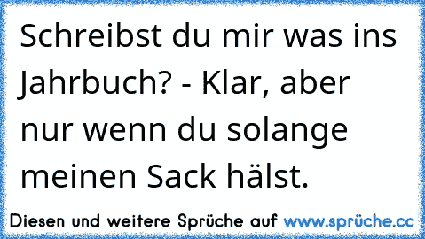 Schreibst du mir was ins Jahrbuch? - Klar, aber nur wenn du solange meinen Sack hälst.