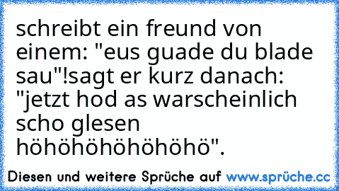 schreibt ein freund von einem: "eus guade du blade sau"!
sagt er kurz danach: "jetzt hod as warscheinlich scho glesen höhöhöhöhöhöhö".