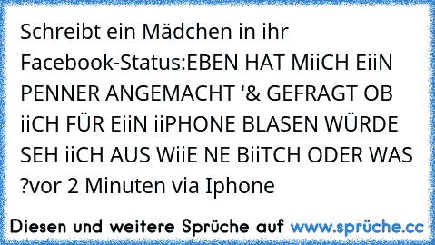 Schreibt ein Mädchen in ihr Facebook-Status:
EBEN HAT MiiCH EiiN PENNER ANGEMACHT '& GEFRAGT OB iiCH FÜR EiiN iiPHONE BLASEN WÜRDE 
SEH iiCH AUS WiiE NE BiiTCH ODER WAS ?
vor 2 Minuten via Iphone