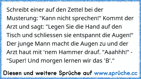 Schreibt einer auf den Zettel bei der Musterung: "Kann nicht sprechen!" Kommt der Arzt und sagt: "Legen Sie die Hand auf den Tisch und schliessen sie entspannt die Augen!" Der junge Mann macht die Augen zu und der Arzt haut mit 'nem Hammer drauf. "Aaahhh!" - "Super! Und morgen lernen wir das 'B'."