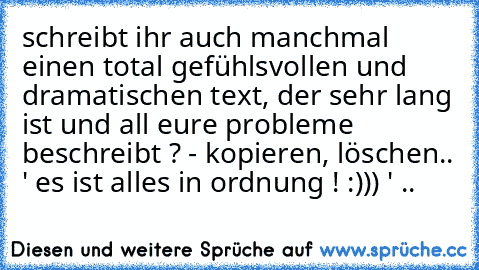 schreibt ihr auch manchmal einen total gefühlsvollen und dramatischen text, der sehr lang ist und all eure probleme beschreibt ? - kopieren, löschen.. ' es ist alles in ordnung ! :))) ' ..