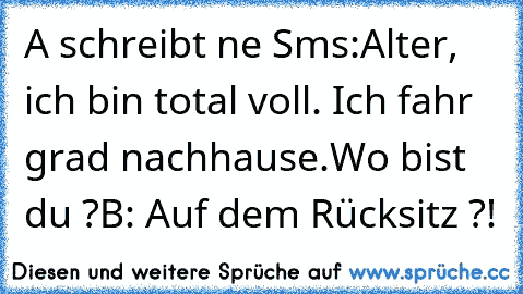 A schreibt ne Sms:
Alter, ich bin total voll. Ich fahr grad nachhause.
Wo bist du ?
B: Auf dem Rücksitz ?!