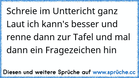 Schreie im Unttericht ganz Laut ich kann's besser und renne dann zur Tafel und mal dann ein Fragezeichen hin