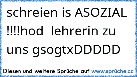 schreien is ASOZIAL !!!!
hod  lehrerin zu uns gsogt
xDDDDD