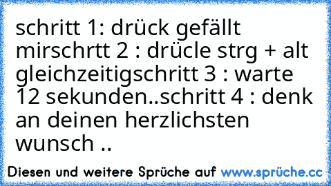 schritt 1: drück gefällt mir
schrtt 2 : drücle strg + alt gleichzeitig
schritt 3 : warte 12 sekunden..
schritt 4 : denk an deinen herzlichsten wunsch .. ♥