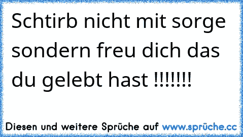 Schtirb nicht mit sorge sondern freu dich das du gelebt hast !!!!!!!