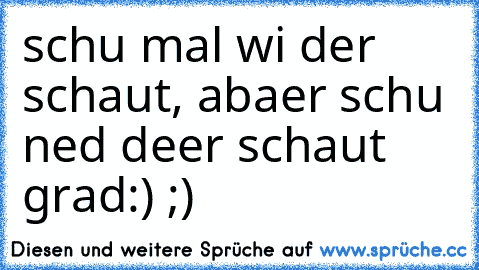 schu mal wi der schaut, abaer schu ned deer schaut grad:) ;)