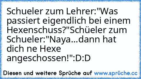 Schueler zum Lehrer:"Was passiert eigendlich bei einem Hexenschuss?"
Schüeler zum Schueler:"Naya...dann hat dich ne Hexe angeschossen!"
:D:D