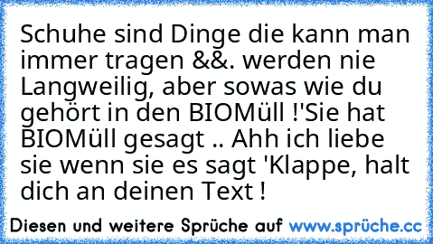 Schuhe sind Dinge die kann man immer tragen &&. werden nie Langweilig, aber sowas wie du gehört in den BIOMüll !
'Sie hat BIOMüll gesagt .. Ahh ich liebe sie wenn sie es sagt ♥'
Klappe, halt dich an deinen Text !