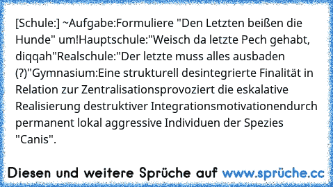 [Schule:] ~Aufgabe:
Formuliere "Den Letzten beißen die Hunde" um!
Hauptschule:
"Weisch da letzte Pech gehabt, diqqah"
Realschule:
"Der letzte muss alles ausbaden (?)"
Gymnasium:
Eine strukturell desintegrierte Finalität in Relation zur Zentralisations
provoziert die eskalative Realisierung destruktiver Integrationsmotivationen
durch permanent lokal aggressive Individuen der Spezies "Canis".