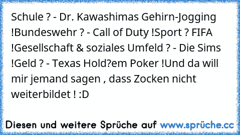 Schule ? - Dr. Kawashimas Gehirn-Jogging !
Bundeswehr ? - Call of Duty !
Sport ? FIFA !
Gesellschaft & soziales Umfeld ? - Die Sims !
Geld ? - Texas Hold?em Poker !
Und da will mir jemand sagen , dass Zocken nicht weiterbildet ! :D