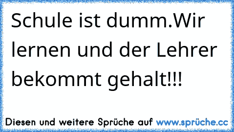 Schule ist dumm.
Wir lernen und der Lehrer bekommt gehalt!!!