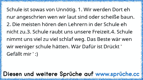 Schule ist sowas von Unnötig. 
1. Wir werden Dort eh nur angeschrien wen wir laut sind oder scheiße baun. 
2. Die meisten hören den Lehrern in der Schule eh nicht zu.
3. Schule raubt uns unsere Freizeit.
4. Schule nimmt uns viel zu viel schlaf weg. 
Das Beste wär wen wir weniger schule hätten. 
Wär Dafür ist Drückt ' Gefällt mir ' :)