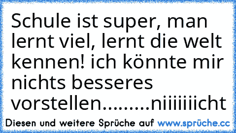 Schule ist super, man lernt viel, lernt die welt kennen! ich könnte mir nichts besseres vorstellen...
.
.
.
..
.
niiiiiiicht