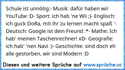 Schule ist unnötig:
- Musik: dafür haben wir YouTube :D
- Sport: ich hab 'ne Wii ;)
- Englisch: ich guck DoRa, mit ihr zu lernen macht spaß ♥'
- Deutsch: Google ist dein Freund :*
- Mathe: Ich hab' meinen Taschenrechner! xD
- Geografie: ich hab' 'nen Navi :)
- Geschichte: sind doch eh alle gestorben, wir sind Modern :D