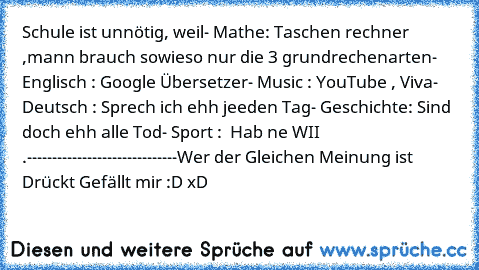 Schule ist unnötig, weil
- Mathe: Taschen rechner ,mann brauch sowieso nur die 3 grundrechenarten
-  Englisch : Google Übersetzer
- Music : YouTube , Viva
- Deutsch : Sprech ich ehh jeeden Tag
- Geschichte: Sind doch ehh alle Tod
- Sport :  Hab ne WII .
------------------------------
Wer der Gleichen Meinung ist Drückt Gefällt mir :D xD