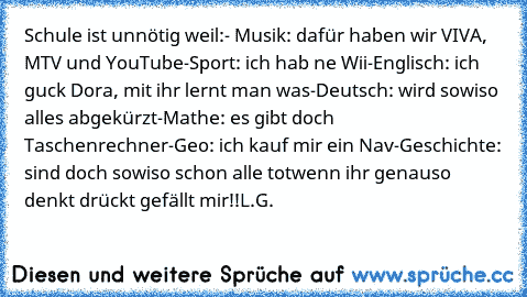 Schule ist unnötig weil:
- Musik: dafür haben wir VIVA, MTV und YouTube
-Sport: ich hab ne Wii
-Englisch: ich guck Dora, mit ihr lernt man was
-Deutsch: wird sowiso alles abgekürzt
-Mathe: es gibt doch Taschenrechner
-Geo: ich kauf mir ein Nav
-Geschichte: sind doch sowiso schon alle tot
wenn ihr genauso denkt drückt gefällt mir!!
L.G.