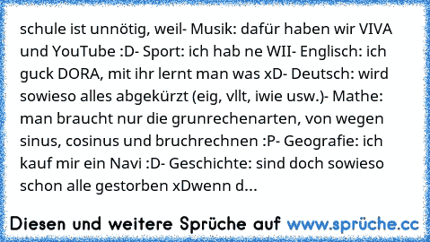 schule ist unnötig, weil
- Musik: dafür haben wir VIVA und YouTube :D
- Sport: ich hab ne WII
- Englisch: ich guck DORA, mit ihr lernt man was xD
- Deutsch: wird sowieso alles abgekürzt (eig, vllt, iwie usw.)
- Mathe: man braucht nur die grunrechenarten, von wegen sinus, cosinus und bruchrechnen :P
- Geografie: ich kauf mir ein Navi :D
- Geschichte: sind doch sowieso schon alle gestorben xD
wen...