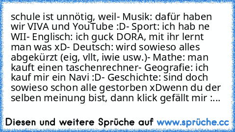 schule ist unnötig, weil
- Musik: dafür haben wir VIVA und YouTube :D
- Sport: ich hab ne WII
- Englisch: ich guck DORA, mit ihr lernt man was xD
- Deutsch: wird sowieso alles abgekürzt (eig, vllt, iwie usw.)
- Mathe: man kauft einen taschenrechner
- Geografie: ich kauf mir ein Navi :D
- Geschichte: sind doch sowieso schon alle gestorben xD
wenn du der selben meinung bist, dann klick gefällt mi...