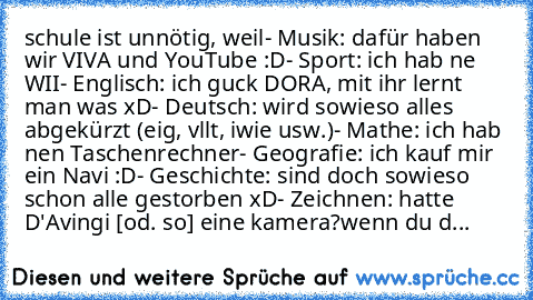 schule ist unnötig, weil
- Musik: dafür haben wir VIVA und YouTube :D
- Sport: ich hab ne WII
- Englisch: ich guck DORA, mit ihr lernt man was xD
- Deutsch: wird sowieso alles abgekürzt (eig, vllt, iwie usw.)
- Mathe: ich hab nen Taschenrechner
- Geografie: ich kauf mir ein Navi :D
- Geschichte: sind doch sowieso schon alle gestorben xD
- Zeichnen: hatte D'Avingi [od. so] eine kamera?
wenn du d...