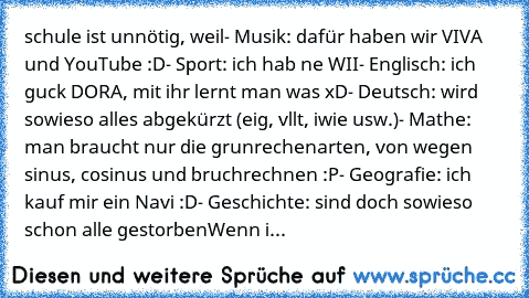 schule ist unnötig, weil
- Musik: dafür haben wir VIVA und YouTube :D
- Sport: ich hab ne WII
- Englisch: ich guck DORA, mit ihr lernt man was xD
- Deutsch: wird sowieso alles abgekürzt (eig, vllt, iwie usw.)
- Mathe: man braucht nur die grunrechenarten, von wegen sinus, cosinus und bruchrechnen :P
- Geografie: ich kauf mir ein Navi :D
- Geschichte: sind doch sowieso schon alle gestorben
Wenn i...