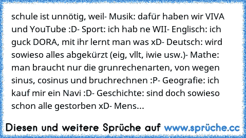 schule ist unnötig, weil
- Musik: dafür haben wir VIVA und YouTube :D
- Sport: ich hab ne WII
- Englisch: ich guck DORA, mit ihr lernt man was xD
- Deutsch: wird sowieso alles abgekürzt (eig, vllt, iwie usw.)
- Mathe: man braucht nur die grunrechenarten, von wegen sinus, cosinus und bruchrechnen :P
- Geografie: ich kauf mir ein Navi :D
- Geschichte: sind doch sowieso schon alle gestorben xD
- Mens...