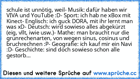 schule ist unnötig, weil
- Musik: dafür haben wir VIVA und YouTube :D
- Sport: ich hab ne xBox mit Kinect
- Englisch: ich guck DORA, mit ihr lernt man was xD
- Deutsch: wird sowieso alles abgekürzt (eig, vllt, iwie usw.)
- Mathe: man braucht nur die grunrechenarten, von wegen sinus, cosinus und bruchrechnen :P
- Geografie: ich kauf mir ein Navi :D
- Geschichte: sind doch sowieso schon alle gestorb...