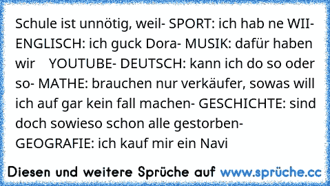 Schule ist unnötig, weil
- SPORT: ich hab ne WII
- ENGLISCH: ich guck Dora
- MUSIK: dafür haben wir    YOUTUBE
- DEUTSCH: kann ich do so oder so
- MATHE: brauchen nur verkäufer, sowas will ich auf gar kein fall machen
- GESCHICHTE: sind doch sowieso schon alle gestorben
- GEOGRAFIE: ich kauf mir ein Navi