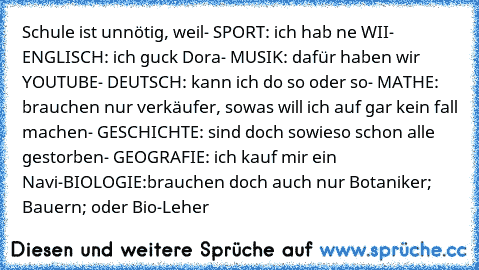 Schule ist unnötig, weil
- SPORT: ich hab ne WII
- ENGLISCH: ich guck Dora
- MUSIK: dafür haben wir YOUTUBE
- DEUTSCH: kann ich do so oder so
- MATHE: brauchen nur verkäufer, sowas will ich auf gar kein fall machen
- GESCHICHTE: sind doch sowieso schon alle gestorben
- GEOGRAFIE: ich kauf mir ein Navi
-BIOLOGIE:brauchen doch auch nur Botaniker; Bauern; oder Bio-Leher