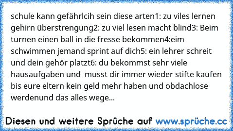 schule kann gefährlcih sein 
diese arten
1: zu viles lernen gehirn überstrengung
2: zu viel lesen macht blind
3: Beim turnen einen ball in die fresse bekommen
4:eim schwimmen jemand sprint auf dich
5: ein lehrer schreit und dein gehör platzt
6: du bekommst sehr viele hausaufgaben und  musst dir immer wieder stifte kaufen bis eure eltern kein geld mehr haben und obdachlose werden
und das alles wege...