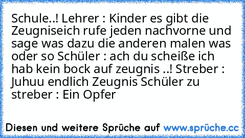 Schule..! 
Lehrer : Kinder es gibt die Zeugnise
ich rufe jeden nachvorne und sage was dazu die anderen malen was oder so 
Schüler : ach du scheiße ich hab kein bock auf zeugnis ..! 
Streber : Juhuu endlich Zeugnis 
Schüler zu streber : Ein Opfer