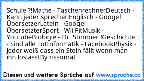 Schule ?!
Mathe - Taschenrechner
Deutsch - Kann jeder sprechen
Englisch - Googel Übersetzer
Latein - Googel Übersetzter
Sport - Wii Fit
Musik - Youtube
Biologie - Dr. Sommer !
Geschichte - Sind alle Tot
Informatik - Facebook
Physik - Jeder weiß dass ein Stein fällt wenn man ihn loslässt	
By rissomat