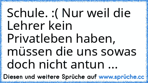 Schule. :( Nur weil die Lehrer kein Privatleben haben, müssen die uns sowas doch nicht antun ...