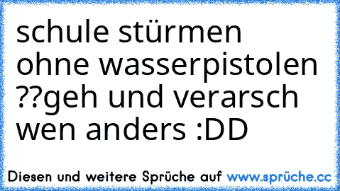 schule stürmen ohne wasserpistolen ??
geh und verarsch wen anders :DD