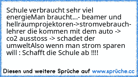 Schule verbraucht sehr viel energie
Man braucht...
- beamer und hellraumprojektoren->stromvebrauch
- lehrer die kommen mit dem auto -> co2 ausstoss -> schadet der umwelt
Also wenn man strom sparen will : Schafft die Schule ab !!!!