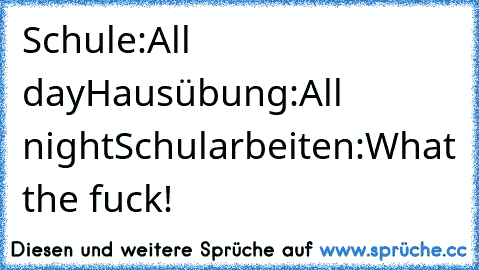 Schule:All day
Hausübung:All night
Schularbeiten:What the fuck!