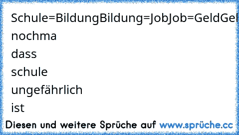 Schule=Bildung
Bildung=Job
Job=Geld
Geld=Frauen
Frauen=Sex
Sex=Aids
Aids=Tod
Sag nochma dass schule ungefährlich ist