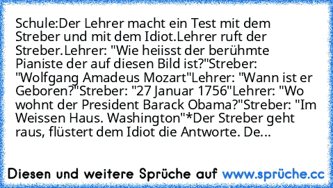 Schule:
Der Lehrer macht ein Test mit dem Streber und mit dem Idiot.
Lehrer ruft der Streber.
Lehrer: "Wie heiisst der berühmte Pianiste der auf diesen Bild ist?"
Streber: "Wolfgang Amadeus Mozart"
Lehrer: "Wann ist er Geboren?"
Streber: "27 Januar 1756"
Lehrer: "Wo wohnt der President Barack Obama?"
Streber: "Im Weissen Haus. Washington"
*Der Streber geht raus, flüstert dem Idiot die Antworte....