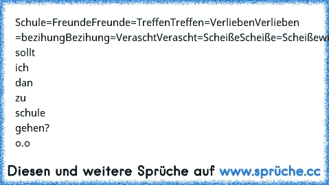 Schule=Freunde
Freunde=Treffen
Treffen=Verlieben
Verlieben =bezihung
Bezihung=Verascht
Verascht=Scheiße
Scheiße=Scheiße
wieso sollt ich dan zu schule gehen? o.o