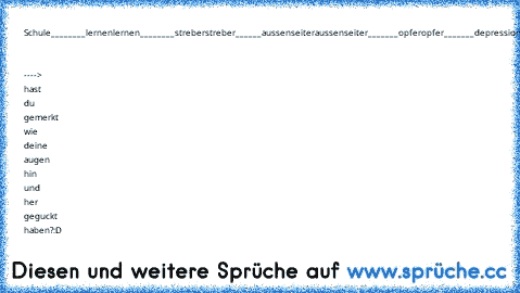 Schule________lernen
lernen________streber
streber______aussenseiter
aussenseiter_______opfer
opfer_______depressionen
depressionen_______tod.
   ----> hast du gemerkt wie deine augen hin und her geguckt haben?:D