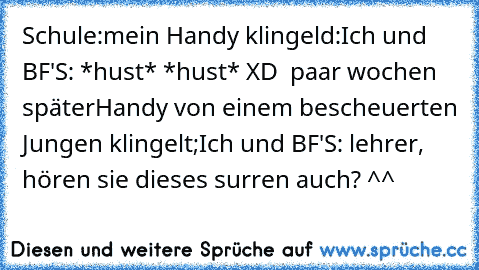 Schule:
mein Handy klingeld:
Ich und BF'S: *hust* *hust* XD  
paar wochen später
Handy von einem bescheuerten Jungen klingelt;
Ich und BF'S: lehrer, hören sie dieses surren auch? ^^