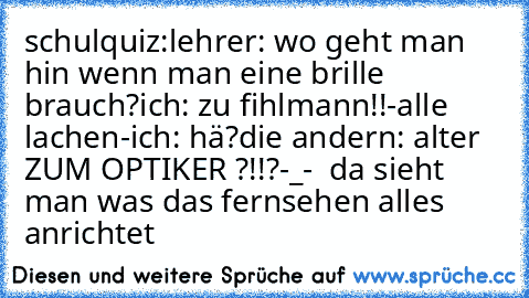 schulquiz:
lehrer: wo geht man hin wenn man eine brille brauch?
ich: zu fihlmann!!
-alle lachen-
ich: hä?
die andern: alter ZUM OPTIKER ?!!?
-_-  da sieht man was das fernsehen alles anrichtet