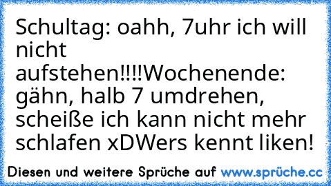 Schultag: oahh, 7uhr ich will nicht aufstehen!!!!
Wochenende: gähn, halb 7 umdrehen, scheiße ich kann nicht mehr schlafen xD
Wers kennt liken!