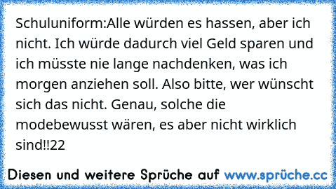 Schuluniform:
Alle würden es hassen, aber ich nicht. Ich würde dadurch viel Geld sparen und ich müsste nie lange nachdenken, was ich morgen anziehen soll. Also bitte, wer wünscht sich das nicht. Genau, solche die modebewusst wären, es aber nicht wirklich sind!!
22