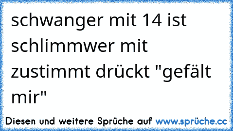 schwanger mit 14 ist schlimm
wer mit zustimmt drückt "gefält mir"