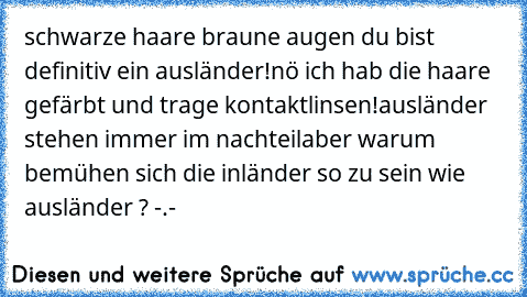 schwarze haare braune augen du bist definitiv ein ausländer!
nö ich hab die haare gefärbt und trage kontaktlinsen!
ausländer stehen immer im nachteil
aber warum bemühen sich die inländer so zu sein wie ausländer ? -.-