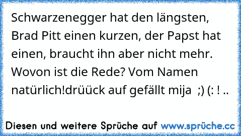 Schwarzenegger hat den längsten, Brad Pitt einen kurzen, der Papst hat einen, braucht ihn aber nicht mehr. Wovon ist die Rede? Vom Namen natürlich!
drüück auf gefällt mija ♥ ;) (: ! ..