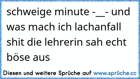 schweige minute -__- und was mach ich lachanfall shit die lehrerin sah echt böse aus