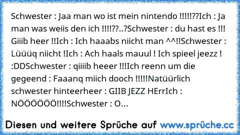 Schwester : Jaa man wo ist mein nintendo !!!!!??
Ich : Ja man was weiis den ich !!!!??..?
Schwester : du hast es !!! Giiib heer !!
Ich : Ich haaabs niicht man ^^!!
Schwester : Lüüüq niicht !
Ich : Ach haals mauul ! Ich spieel jeezz ! :DD
Schwester : qiiiib heeer !!!
Ich reenn um die gegeend : Faaanq miich dooch !!!!!
Natüürlich schwester hinteerheer : GIIB JEZZ HErr
Ich : NÖÖÖÖÖÖ!!!!
Schwester ...