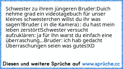 Schwester zu ihrem jüngeren Bruder:
Duich nehme grad ein videotagebuch für unser kleines schwesterchen willst du ihr was sagen?
Bruder ( in die Kamera) : du hast mein leben zerstört!
Schwester versucht aufzuklären: ja für ihn warst du einfach eine überraschung...
Bruder: ich hab gedacht Überraschungen seien was gutes!
XD